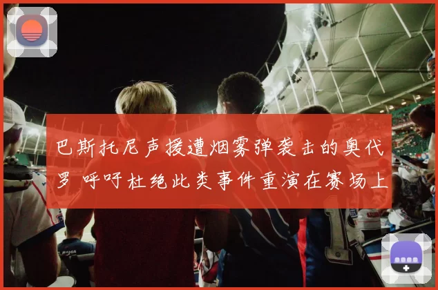 巴斯托尼声援遭烟雾弹袭击的奥代罗 呼吁杜绝此类事件重演在赛场上